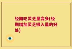 经期吃灵芝量变多(经期增加灵芝摄入量的好处)