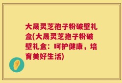 大晟灵芝孢子粉破壁礼盒(大晟灵芝孢子粉破壁礼盒：呵护健康，培育美好生活)
