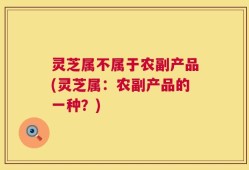 灵芝属不属于农副产品(灵芝属：农副产品的一种？)