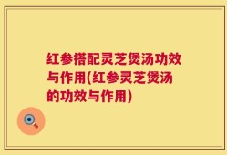 红参搭配灵芝煲汤功效与作用(红参灵芝煲汤的功效与作用)