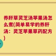 养肝草灵芝汤苹果汤怎么煮(简单易学的养肝汤：灵芝苹果草药配方)