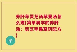 养肝草灵芝汤苹果汤怎么煮(简单易学的养肝汤：灵芝苹果草药配方)