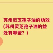 苏州灵芝孢子油的功效(苏州灵芝孢子油的益处有哪些？)