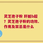 灵芝孢子粉 肝脏b超？灵芝孢子粉的功效、作用及禁忌是什么