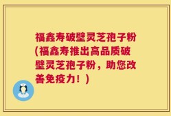福鑫寿破壁灵芝孢子粉(福鑫寿推出高品质破壁灵芝孢子粉，助您改善免疫力！)