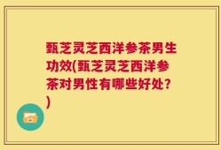 甄芝灵芝西洋参茶男生功效(甄芝灵芝西洋参茶对男性有哪些好处？)