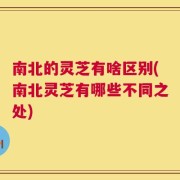 南北的灵芝有啥区别(南北灵芝有哪些不同之处)