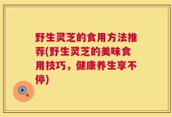 野生灵芝的食用方法推荐(野生灵芝的美味食用技巧，健康养生享不停)
