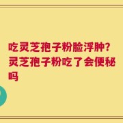 吃灵芝孢子粉脸浮肿？灵芝孢子粉吃了会便秘吗