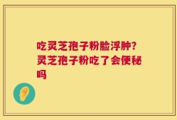 吃灵芝孢子粉脸浮肿？灵芝孢子粉吃了会便秘吗