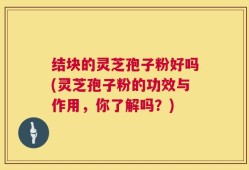 结块的灵芝孢子粉好吗(灵芝孢子粉的功效与作用，你了解吗？)