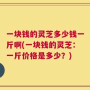 一块钱的灵芝多少钱一斤啊(一块钱的灵芝：一斤价格是多少？)