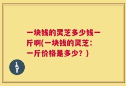 一块钱的灵芝多少钱一斤啊(一块钱的灵芝：一斤价格是多少？)