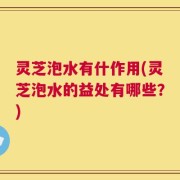 灵芝泡水有什作用(灵芝泡水的益处有哪些？)
