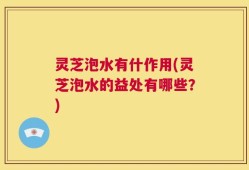 灵芝泡水有什作用(灵芝泡水的益处有哪些？)