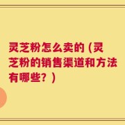 灵芝粉怎么卖的 (灵芝粉的销售渠道和方法有哪些？)