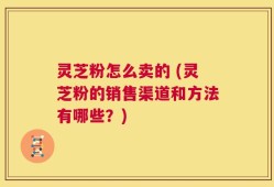 灵芝粉怎么卖的 (灵芝粉的销售渠道和方法有哪些？)