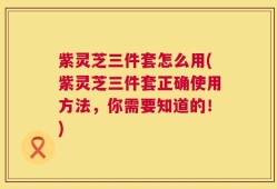 紫灵芝三件套怎么用(紫灵芝三件套正确使用方法，你需要知道的！)