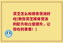灵芝怎么和排骨煲汤好吃(教你灵芝排骨煲汤的配方和口感提升，让你吃的更香！)