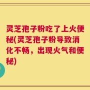 灵芝孢子粉吃了上火便秘(灵芝孢子粉导致消化不畅，出现火气和便秘)