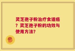 灵芝孢子粉治疗食道癌？灵芝孢子粉的功效与使用方法？