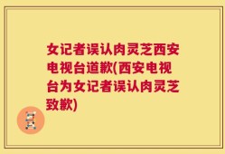 女记者误认肉灵芝西安电视台道歉(西安电视台为女记者误认肉灵芝致歉)