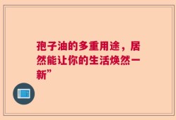 孢子油的多重用途，居然能让你的生活焕然一新”