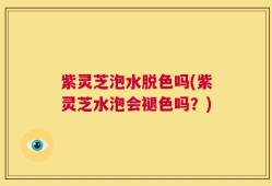 紫灵芝泡水脱色吗(紫灵芝水泡会褪色吗？)