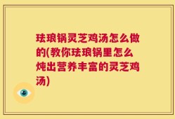 珐琅锅灵芝鸡汤怎么做的(教你珐琅锅里怎么炖出营养丰富的灵芝鸡汤)