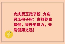 大庆灵芝孢子粉_大庆灵芝孢子粉：高效养生保健，提升免疫力，天然健康之选)