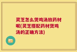 灵芝怎么煲鸡汤放药材呢(灵芝搭配药材煲鸡汤的正确方法)
