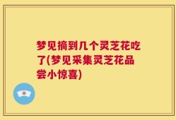 梦见摘到几个灵芝花吃了(梦见采集灵芝花品尝小惊喜)