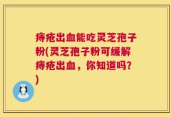 痔疮出血能吃灵芝孢子粉(灵芝孢子粉可缓解痔疮出血，你知道吗？)