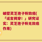 破壁灵芝孢子粉致癌(「谣言揭穿！」研究证实：灵芝孢子粉无致癌作用)