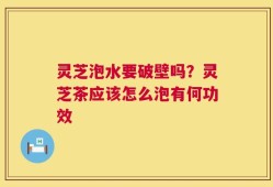 灵芝泡水要破壁吗？灵芝茶应该怎么泡有何功效