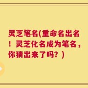 灵芝笔名(重命名出名！灵芝化名成为笔名，你猜出来了吗？)