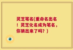 灵芝笔名(重命名出名！灵芝化名成为笔名，你猜出来了吗？)