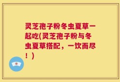 灵芝孢子粉冬虫夏草一起吃(灵芝孢子粉与冬虫夏草搭配，一饮而尽！)