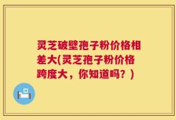 灵芝破壁孢子粉价格相差大(灵芝孢子粉价格跨度大，你知道吗？)