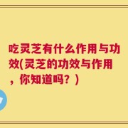 吃灵芝有什么作用与功效(灵芝的功效与作用，你知道吗？)
