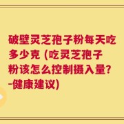 破壁灵芝孢子粉每天吃多少克 (吃灵芝孢子粉该怎么控制摄入量？-健康建议)