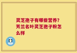 灵芝孢子有哪些营养？芳兰名叶灵芝孢子粉怎么样