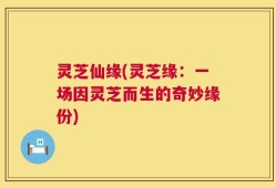 灵芝仙缘(灵芝缘：一场因灵芝而生的奇妙缘份)