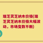 瑞芝灵芝纳木价格(瑞芝灵芝纳木价格大幅波动，市场变数不断)