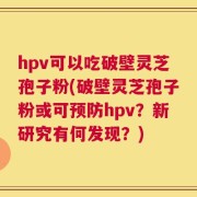 hpv可以吃破壁灵芝孢子粉(破壁灵芝孢子粉或可预防hpv？新研究有何发现？)