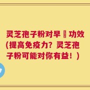 灵芝孢子粉对早慱功效(提高免疫力？灵芝孢子粉可能对你有益！)