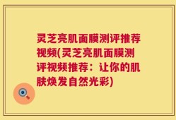 灵芝亮肌面膜测评推荐视频(灵芝亮肌面膜测评视频推荐：让你的肌肤焕发自然光彩)