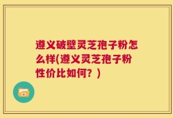遵义破壁灵芝孢子粉怎么样(遵义灵芝孢子粉性价比如何？)