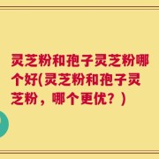 灵芝粉和孢子灵芝粉哪个好(灵芝粉和孢子灵芝粉，哪个更优？)