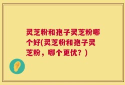 灵芝粉和孢子灵芝粉哪个好(灵芝粉和孢子灵芝粉，哪个更优？)